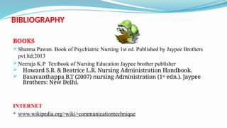 BIBLIOGRAPHY
BOOKS
 Sharma Pawan. Book of Psychiatric Nursing 1st ed. Published by Jaypee Brothers
pvt.ltd;2013
 Neeraja K.P Textbook of Nursing Education Jaypee brother publisher
 Howard S.R. & Beatrice L.R. Nursing Administration Handbook.
 Basavanthappa B.T (2007) nursing Administration (1st
edn.). Jaypee
Brothers: New Delhi.
INTERNET
 www.wikipedia.org>wiki>communicationtechnique
 