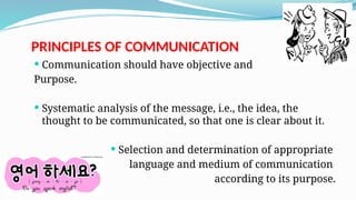 PRINCIPLES OF COMMUNICATION
 Communication should have objective and
Purpose.
 Systematic analysis of the message, i.e., the idea, the
thought to be communicated, so that one is clear about it.
 Selection and determination of appropriate
language and medium of communication
according to its purpose.
 