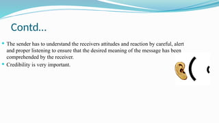 Contd…
 The sender has to understand the receivers attitudes and reaction by careful, alert
and proper listening to ensure that the desired meaning of the message has been
comprehended by the receiver.
 Credibility is very important.
 