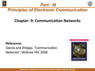 Department of Electronics and Communication Engineering, MIT, Manipal 1
Chapter- 9: Communication Networks
Reference:
Garcia and Widjaja, “Communication
Networks”, McGraw Hill, 2006
Part - III
Principles of Electronic Communication
 