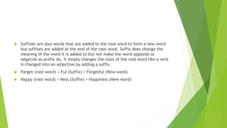  Suffixes are also words that are added to the root word to form a new word
but suffixes are added at the end of the root word. Suffix does change the
meaning of the word it is added to but not make the word opposite or
negative as prefix do, it simply changes the class of the root word like a verb
is changed into an adjective by adding a suffix.
 Forget (root word) + Ful (Suffix) = Forgetful (New word)
 Happy (root word) + Ness (Suffix) = Happiness (New word)
 