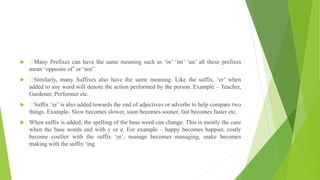 Many Prefixes can have the same meaning such as ‘in’ ‘im’ ‘un’ all these prefixes
mean ‘opposite of’ or ‘not’.
 Similarly, many Suffixes also have the same meaning. Like the suffix, ‘er’ when
added to any word will denote the action performed by the person. Example – Teacher,
Gardener, Performer etc.
 Suffix ‘er’ is also added towards the end of adjectives or adverbs to help compare two
things. Example- Slow becomes slower, soon becomes sooner, fast becomes faster etc.
 When suffix is added, the spelling of the base word can change. This is mostly the case
when the base words end with y or e. For example – happy becomes happier, costly
become costlier with the suffix ‘er’, manage becomes managing, make becomes
making with the suffix ‘ing
 