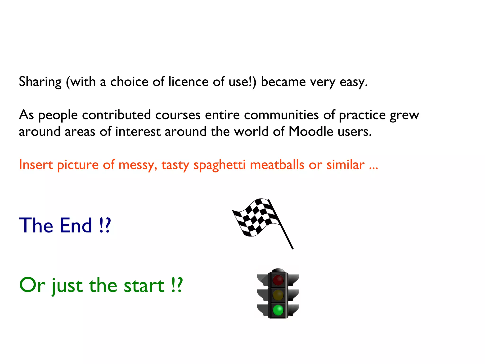 Sharing (with a choice of licence of use!) became very easy.
As people contributed courses entire communities of practice grew
around areas of interest around the world of Moodle users.
Insert picture of messy, tasty spaghetti meatballs or similar ...
The End !?
Or just the start !?
 