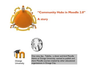Orange
University
One rainy day, Tabitha, a clever and kind Moodle
Admin at Orange University, wanted to publish and
share Moodle courses created by other educational
organisations in Orange City.
“Community Hubs in Moodle 2.0”
A story
 