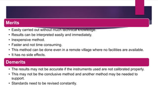 Merits
• Easily carried out without much technical knowledge.
• Results can be interpreted easily and immediately.
• Inexpensive method.
• Faster and not time consuming.
• This method can be done even in a remote village where no facilities are available.
• It has no side effects.
Demerits
• The results may not be accurate if the instruments used are not calibrated properly.
• This may not be the conclusive method and another method may be needed to
support.
• Standards need to be revised constantly.
 