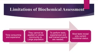 Limitations of Biochemical Assessment
Time consuming
and expensive.
They cannot be
applied on whole
community ie.
Large population
To perform tests,
experienced and
well trained experts
are needed.
Most tests reveal
only current
nutritional status.
 