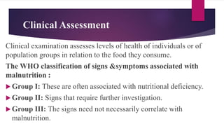 Clinical Assessment
Clinical examination assesses levels of health of individuals or of
population groups in relation to the food they consume.
The WHO classification of signs &symptoms associated with
malnutrition :
 Group I: These are often associated with nutritional deficiency.
 Group II: Signs that require further investigation.
 Group III: The signs need not necessarily correlate with
malnutrition.
 