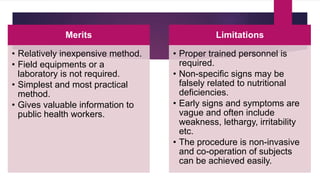 Merits
• Relatively inexpensive method.
• Field equipments or a
laboratory is not required.
• Simplest and most practical
method.
• Gives valuable information to
public health workers.
Limitations
• Proper trained personnel is
required.
• Non-specific signs may be
falsely related to nutritional
deficiencies.
• Early signs and symptoms are
vague and often include
weakness, lethargy, irritability
etc.
• The procedure is non-invasive
and co-operation of subjects
can be achieved easily.
 