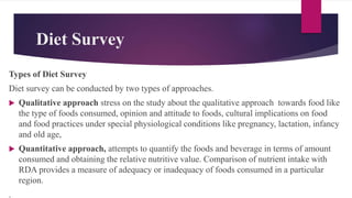 Diet Survey
Types of Diet Survey
Diet survey can be conducted by two types of approaches.
 Qualitative approach stress on the study about the qualitative approach towards food like
the type of foods consumed, opinion and attitude to foods, cultural implications on food
and food practices under special physiological conditions like pregnancy, lactation, infancy
and old age,
 Quantitative approach, attempts to quantify the foods and beverage in terms of amount
consumed and obtaining the relative nutritive value. Comparison of nutrient intake with
RDA provides a measure of adequacy or inadequacy of foods consumed in a particular
region.
.
 