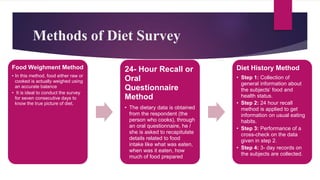 Methods of Diet Survey
Food Weighment Method
• In this method, food either raw or
cooked is actually weighed using
an accurate balance
• It is ideal to conduct the survey
for seven consecutive days to
know the true picture of diet.
24- Hour Recall or
Oral
Questionnaire
Method
• The dietary data is obtained
from the respondent (the
person who cooks), through
an oral questionnaire, he /
she is asked to recapitulate
details related to food
intake like what was eaten,
when was it eaten, how
much of food prepared
Diet History Method
• Step 1: Collection of
general information about
the subjects‘ food and
health status.
• Step 2: 24 hour recall
method is applied to get
information on usual eating
habits.
• Step 3: Performance of a
cross-check on the data
given in step 2.
• Step 4: 3- day records on
the subjects are collected.
 