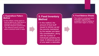 4. Expenditure Pattern
Method
• In this method, money spent on
food as well as non -food items is
assessed by administering a
specially designed questionnaire.
• The reference period could be
either a previous month or week.
5. Food Inventory
Method
• In this method, the
amount of food stuff
issued to kitchen as per
the records maintained
by the warden are taken
into consideration, along
with the number of
individuals partaking the
meal. A reference period
of one week is desirable.
6. Food Balance Sheets
• This method is employed when
information regarding the
availability of food is needed at
macro level -region or country.
 