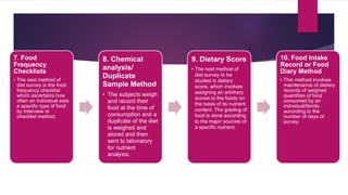 7. Food
Frequency
Checklists
• The next method of
diet survey is the food
frequency checklist
which ascertains how
often an individual eats
a specific type of food
by interview or
checklist method.
8. Chemical
analysis/
Duplicate
Sample Method
• The subjects weigh
and record their
food at the time of
consumption and a
duplicate of the diet
is weighed and
stored and then
sent to laboratory
for nutrient
analysis.
9. Dietary Score
• The next method of
diet survey to be
studied is dietary
score, which involves
assigning an arbitrary
scores to the foods on
the basis of its nutrient
content. The grading of
food is done according
to the major sources of
a specific nutrient.
10. Food Intake
Record or Food
Diary Method
• This method involves
maintenance of dietary
records of weighed
quantities of food
consumed by an
individual/family
according to the
number of days of
survey.
 