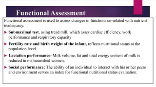 Functional Assessment
Functional assessment is used to assess changes in functions co-related with nutrient
inadequacy.
 Submaximal test, using tread mill, which asses cardiac efficiency, work
performance and respiratory capacity
 Fertility rate and birth weight of the infant, reflects nutritional status at the
population level.
 Lactation performance- Milk volume, fat and total energy content of milk is
reduced in malnourished women.
 Social performance: The ability of an individual to interact with his or her peers
and environment serves an index for functional nutritional status evaluation.
 
