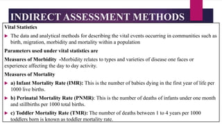 INDIRECT ASSESSMENT METHODS
Vital Statistics
 The data and analytical methods for describing the vital events occurring in communities such as
birth, migration, morbidity and mortality within a population
Parameters used under vital statistics are
Measures of Morbidity -Morbidity relates to types and varieties of disease one faces or
experience affecting the day to day activity.
Measures of Mortality
 a) Infant Mortality Rate (IMR): This is the number of babies dying in the first year of life per
1000 live births.
 b) Perinatal Mortality Rate (PNMR): This is the number of deaths of infants under one month
and stillbirths per 1000 total births.
 c) Toddler Mortality Rate (TMR): The number of deaths between 1 to 4 years per 1000
toddlers born is known as toddler mortality rate.
 