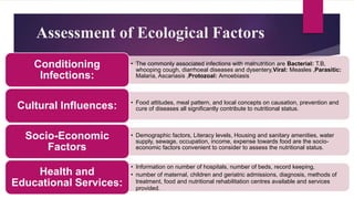 Assessment of Ecological Factors
• The commonly associated infections with malnutrition are Bacterial: T.B,
whooping cough, diarrhoeal diseases and dysentery,Viral: Measles ,Parasitic:
Malaria, Ascariasis ,Protozoal: Amoebiasis
Conditioning
Infections:
• Food attitudes, meal pattern, and local concepts on causation, prevention and
cure of diseases all significantly contribute to nutritional status.
Cultural Influences:
• Demographic factors, Literacy levels, Housing and sanitary amenities, water
supply, sewage, occupation, income, expense towards food are the socio-
economic factors convenient to consider to assess the nutritional status.
Socio-Economic
Factors
• Information on number of hospitals, number of beds, record keeping,
• number of maternal, children and geriatric admissions, diagnosis, methods of
treatment, food and nutritional rehabilitation centres available and services
provided.
Health and
Educational Services:
 