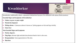 Kwashiorkor
Kwashiorkor, additionally called ―edematous malnutrition because of its affiliation with edema (fluid retention).
Essential Signs and Symptoms of Kwashiorkor
 Failure to grow or gain weight
 Mental development
 Pitting edema - Cutaneous edema is known as "pitting appears on feet and legs initially
 Fatty liver
Non-Essential Signs and Symptoms
 Patchy alopecia .
 Flag Sign, alternate light and dark discoloration band in hair is also seen.
 Desquamation- Scaly pigmentation of the skin.
 Diarrhea
 