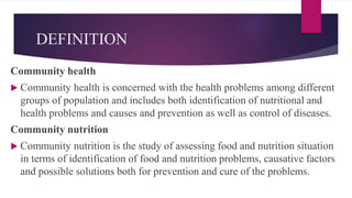 DEFINITION
Community health
 Community health is concerned with the health problems among different
groups of population and includes both identification of nutritional and
health problems and causes and prevention as well as control of diseases.
Community nutrition
 Community nutrition is the study of assessing food and nutrition situation
in terms of identification of food and nutrition problems, causative factors
and possible solutions both for prevention and cure of the problems.
 