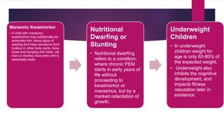 Marasmic Kwashiorkor
• A child with marasmic
kwashiorkor may additionally be
extremely thin, show signs of
wasting and have excessive fluid
buildup in other body parts, have
loose and hanging skin folds, old
man or monkey face seen and is
absolutely weak.
Nutritional
Dwarfing or
Stunting
• Nutritional dwarfing
refers to a condition,
where chronic PEM
starts in early years of
life without
proceeding to
kwashiorkor or
marasmus, but by a
marked retardation of
growth.
Underweight
Children
• In underweight
children weight for
age is only 60-80% of
the expected weight.
• Underweight also
inhibits the cognitive
development, and
impacts fitness
reputation later in
existence.
 