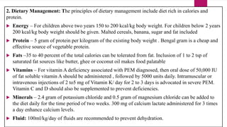 2. Dietary Management: The principles of dietary management include diet rich in calories and
protein.
 Energy – For children above two years 150 to 200 kcal/kg body weight. For children below 2 years
200 kcal/kg body weight should be given. Malted cereals, banana, sugar and fat included
 Protein – 5 gram of protein per kilogram of the existing body weight . Bengal gram is a cheap and
effective source of vegetable protein.
 Fats –35 to 40 percent of the total calories can be tolerated from fat. Inclusion of 1 to 2 tsp of
saturated fat sources like butter, ghee or coconut oil makes food palatable
 Vitamins – For vitamin A deficiency associated with PEM diagnosed, then oral dose of 50,000 IU
of fat soluble vitamin A should be administered , followed by 5000 units daily. Intramuscular or
intravenous injections of 2 to5 mg of Vitamin K/ day for 2 to 3 days is advocated in severe PEM.
Vitamin C and D should also be supplemented to prevent deficiencies.
 Minerals – 2.4 gram of potassium chloride and 0.5 gram of magnesium chloride can be added to
the diet daily for the time period of two weeks. 300 mg of calcium lactate administered for 3 times
a day enhance calcium levels.
 Fluid: 100ml/kg/day of fluids are recommended to prevent dehydration.
 