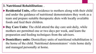 3. Nutritional Rehabilitation: .
 Residential Units, offer residence to mothers along with their child
and under the guidance of nutritional demonstrators they work as a
team and prepare suitable therapeutic diets with locally available
foods and feed their children.
 Day Care Units: The child attend the day care unit daily, while
mothers are permitted one or two days per week, and learn the
preparation and feeding techniques from the advisors.
 Domiciliary units: Domiciliary units of nutritional rehabilitation is
the home of the child. Nutritional demonstrators‘ visits home daily
and managed personally at home.
 