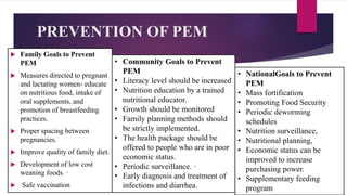 PREVENTION OF PEM
 Family Goals to Prevent
PEM
 Measures directed to pregnant
and lactating women- educate
on nutritious food, intake of
oral supplements, and
promotion of breastfeeding
practices.
 Proper spacing between
pregnancies.
 Improve quality of family diet.
 Development of low cost
weaning foods. ·
 Safe vaccination
• NationalGoals to Prevent
PEM
• Mass fortification
• Promoting Food Security
• Periodic deworming
schedules
• Nutrition surveillance,
• Nutritional planning,
• Economic status can be
improved to increase
purchasing power.
• Supplementary feeding
program
• Community Goals to Prevent
PEM
• Literacy level should be increased
• Nutrition education by a trained
nutritional educator.
• Growth should be monitored
• Family planning methods should
be strictly implemented.
• The health package should be
offered to people who are in poor
economic status.
• Periodic surveillance. ·
• Early diagnosis and treatment of
infections and diarrhea.
 