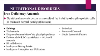 NUTRITIONAL DISORDERS
Iron Deficiency Anaemia
 Nutritional anaemia occurs as a result of the inability of erythropoietic cells
to maintain normal hemoglobin status
• Etiology
• Thalassemia
• Enzyme abnormalities of the glycolytic pathway
• Defects of the RBC cytoskeleton – sickle cell
anaemia
• Rh null disease
• Inadequate Dietary Intake
• Inadequate Absorption and Utilization
• Infections
• Increased Demand
• Socio Economic Factors
 