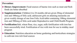 Prevention:
 Dietary Improvement: Food sources of haeme iron such as meat and flesh
foods are better absorbed
 Supplementation: Children 6 to 24 months old are given 20mg of elemental
iron and 100mcg of folic acid, adolescent girls on attaining menarche are
given weekly dosage of one Iron Folic Acid tablet containing 100mg elemental
iron and 500mcg of folic acid under Reproductive and Child Health Program.
 Fortification:Salt, wheat flour, rice, sugar, milk fortification with iron has
been successfully tried. Fortification of rice with iron for use in midday meal
program
 Education: Nutrition education on home gardening and horticulture strategies
to cultivate iron rich food sources
 