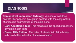 DIAGNOSIS
Conjunctival Impression Cytology: A piece of cellulose
acetate filter paper is brought in contact with the conjunctiva.
Microscopic examination of the cells done.
• Dark Adaptation Test: This measures the speed of recovery
of vision in dim light.
• Breast Milk Retinol: The ratio of vitamin A to fat in breast
milk is a better indicator of vitamin A status
 