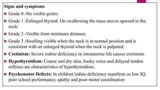 Signs and symptoms
 Grade 0 -No visible goitre.
 Grade 1 -Enlarged thyroid. On swallowing the mass moves upward in the
neck.
 Grade 2 -Visible from minimum distance.
 Grade 3 -Swelling visible when the neck is in normal position and is
consistent with an enlarged thyroid when the neck is palpated.
 Cretinism: Severe iodine deficiency in intrauterine life causes cretinism.
 Hypothyroidism: Coarse and dry skin, husky voice and delayed tendon
reflexes are characteristics of hypothyroidism.
 Psychomotor Defects: In children iodine deficiency manifests as low IQ,
poor school performance, apathy and poor motor coordination
 