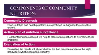 COMPONENTS OF COMMUNITY
NUTRITION:
Community Diagnosis
• Food, nutrition and health problems are combined to diagnose the causative
factors.
Action plan of nutrition surveillance.
• Health information collected will help to plan suitable actions to overcome these
problems.
Evaluation of Action
• Evaluating the results will show whether the bad practices and also the right
behaviours which keep people healthy.
 