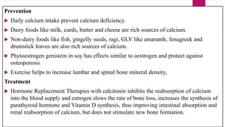Prevention
 Daily calcium intake prevent calcium deficiency.
 Dairy foods like milk, curds, butter and cheese are rich sources of calcium.
 Non-dairy foods like fish, gingelly seeds, ragi, GLV like amaranth, fenugreek and
drumstick leaves are also rich sources of calcium.
 Phytoestrogen genistein in soy has effects similar to oestrogen and protect against
osteoporosis
 Exercise helps to increase lumbar and spinal bone mineral density,
Treatment
 Hormone Replacement Therapies with calcitonin inhibits the reabsorption of calcium
into the blood supply and estrogen slows the rate of bone loss, increases the synthesis of
parathyroid hormone and Vitamin D synthesis, thus improving intestinal absorption and
renal reabsorption of calcium, but does not stimulate new bone formation.
 