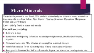 Micro Minerals
The minerals present at less than 0.05% levels in human body are known as micro minerals or
trace minerals. e.g -Iron, Iodine, Zinc, Copper, Fluorine, Selenium, Chromium, Manganese,
Cobalt and Molybdenum
Zinc - chiefly found in bones and muscle
Zinc deficiency Aetiology
 diets low in zinc
 Some other predisposing factors are malabsorption syndromes, chronic renal disease,
hepatitis.
 Premature babies and PEM children are susceptible to zinc deficiency.
 Parenteral nutrition for an extended period of time causes zinc deficiency.
 Rare genetic disorders like Sickle cell anaemia, impair zinc absorption causing severe zinc
 