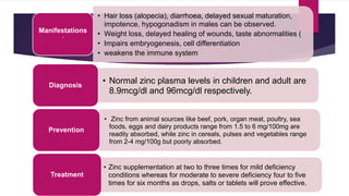 • Hair loss (alopecia), diarrhoea, delayed sexual maturation,
impotence, hypogonadism in males can be observed.
• Weight loss, delayed healing of wounds, taste abnormalities (
• Impairs embryogenesis, cell differentiation
• weakens the immune system
Manifestations
·
• Normal zinc plasma levels in children and adult are
8.9mcg/dl and 96mcg/dl respectively.
Diagnosis
• Zinc from animal sources like beef, pork, organ meat, poultry, sea
foods, eggs and dairy products range from 1.5 to 6 mg/100mg are
readily absorbed, while zinc in cereals, pulses and vegetables range
from 2-4 mg/100g but poorly absorbed.
Prevention
• Zinc supplementation at two to three times for mild deficiency
conditions whereas for moderate to severe deficiency four to five
times for six months as drops, salts or tablets will prove effective.
Treatment
 