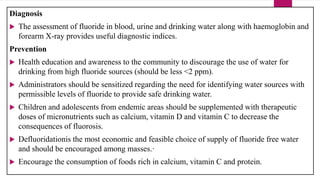 Diagnosis
 The assessment of fluoride in blood, urine and drinking water along with haemoglobin and
forearm X-ray provides useful diagnostic indices.
Prevention
 Health education and awareness to the community to discourage the use of water for
drinking from high fluoride sources (should be less <2 ppm).
 Administrators should be sensitized regarding the need for identifying water sources with
permissible levels of fluoride to provide safe drinking water.
 Children and adolescents from endemic areas should be supplemented with therapeutic
doses of micronutrients such as calcium, vitamin D and vitamin C to decrease the
consequences of fluorosis.
 Defluoridationis the most economic and feasible choice of supply of fluoride free water
and should be encouraged among masses.·
 Encourage the consumption of foods rich in calcium, vitamin C and protein.
 