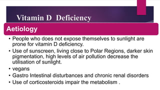Vitamin D Deficiency
Aetiology
• People who does not expose themselves to sunlight are
prone for vitamin D deficiency.
• Use of sunscreen, living close to Polar Regions, darker skin
pigmentation, high levels of air pollution decrease the
utilisation of sunlight.
• vegans
• Gastro Intestinal disturbances and chronic renal disorders
• Use of corticosteroids impair the metabolism .
 