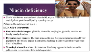 Niacin deficiency
 Niacin also known as nicotine or vitamin B3 plays a vital role in metabolism of
carbohydrate, protein and lipid by releasing energy.
Pellagra -The deficiency of niacin .
SIGN AND SYMPTOMS:
 Gastrointestinal changes: glossitis, stomatitis, esophagitis, gastritis, enteritis and
finally bloody diarrhoea.
 Dermatological changes: The parts exposed to sun, becomehyperkeratotic and hyper
pigmented. The lesions appear in the form a necklace in the neck and hence called as
Casal‘s Necklace.
 Neurological manifestations: Serotonin or 5-hydroxy tryptamine is decreased in
pellagra and is responsible for mental depression.
 