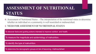 ASSESSMENT OF NUTRITIONAL
STATUS
 Assessment of Nutritional Status - The interpretation of the nutritional status to determine
whether an individual or a community is well nourished or malnourished.
 NEED FOR ASSESSMENT OF NUTRITIONAL STATUS
To discover facts and guiding actions intended to improve nutrition and health.
To measure the magnitude and epidemiology of malnutrition.
To identify the type of malnutrition.
To determine the demographic groups at risk of becoming malnourished.
 
