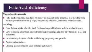 Folic Acid deficiency
Megaloblastic Anaemia
 Folic acid deficiency manifests primarily as megaloblastic anaemia, in which the bone
marrow produces unusually large, structurally abnormal, immature red blood cells.
Aetiology
 Poor dietary intake of milk, fresh fruits and vegetables leads to folic acid deficiency.
 Low folic acid absorption in conditions like pregnancy, diet low in vitamin C, B12, and
infections.
 Increased requirement of folic acid during pregnancy and growth .
 Anticonvulsant drugs
 Chronic alcoholism also leads to folate deficiency.
 