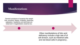 Manifestations
General symptoms of anaemia like weight
loss, anorexia, fatigue, Irritability, dyspnoea,
palpitation, headache and diarrhoea are
observed in megaloblastic anaemia too.
Other manifestations of folic acid
deficiency include a high rate of of
cell division, such as intestinal cells
and red blood cells In pregnancy .
 