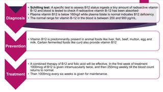 Diagnosis
• Schilling test: A specific test to assess B12 status ingests a tiny amount of radioactive vitamin
B-12 and blood is tested to check if radioactive vitamin B-12 has been absorbed·
• Plasma vitamin B12 is below 160ng/l while plasma folate is normal indicates B12 deficiency.
• The normal range for vitamin B-12 in the blood is between 200 and 900 pg/mL.
Prevention
• Vitamin B12 is predominantly present in animal foods like liver, fish, beef, mutton, egg and
milk. Certain fermented foods like curd also provide vitamin B12
Treatment
• A combined therapy of B12 and folic acid will be effective. In the first week of treatment
1000mcg of B12 is given intramuscularly twice, and then 250mcg weekly till the blood count
returns to normal.
• Then 1000mcg every six weeks is given for maintenance.
 