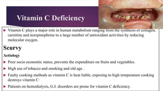 Vitamin C Deficiency
 Vitamin C plays a major role in human metabolism ranging from the synthesis of collagen,
carnitine and norepinephrine to a large number of antioxidant activities by reducing
molecular oxygen.
Scurvy
Aetiology
 Poor socio economic status, prevents the expenditure on fruits and vegetables.
 High use of tobacco and smoking and old age .
 Faulty cooking methods as vitamin C is heat liable, exposing to high temperature cooking
destroys vitamin C·
 Patients on hemodialysis, G.I. disorders are prone for vitamin C deficiency.
 