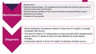 Manifestation
• Tender bones
• Petechial haemorrhages: The capillaries become brittle and burst thus giving rise to
red and purple spots over the body.
• Gingivitis:spongy swellings of the mucous membrane causing bleeding of gums.
• Delayed wound healing
• Cessation of bone growth
Diagnosis
• Serum testing for low plasma vitamin C (less than 0.2 mg/dL) is usually
consistent with scurvy.
• The level of vitamin C in leukocytes is more accurate when assessing the
sparse vitamin C stores as they are less affected by acute dietary
changes.
• A leukocyte vitamin C level of 0 mg/dL is indicative of latent scurvy.
 