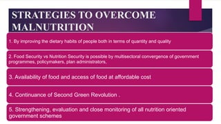 STRATEGIES TO OVERCOME
MALNUTRITION
1. By improving the dietary habits of people both in terms of quantity and quality
2. Food Security vs Nutrition Security is possible by multisectoral convergence of government
programmes, policymakers, plan administrators,
3. Availability of food and access of food at affordable cost
4. Continuance of Second Green Revolution .
5. Strengthening, evaluation and close monitoring of all nutrition oriented
government schemes
 