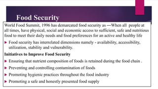 Food Security
World Food Summit, 1996 has demarcated food security as ―When all people at
all times, have physical, social and economic access to sufficient, safe and nutritious
food to meet their daily needs and food preferences for an active and healthy life
 Food security has interrelated dimensions namely - availability, accessibility,
utilization, stability and vulnerability.
Initiatives to Improve Food Security
 Ensuring that nutrient composition of foods is retained during the food chain .
 Preventing and controlling contamination of foods
 Promoting hygienic practices throughout the food industry
 Promoting a safe and honestly presented food supply
 