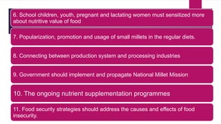 6. School children, youth, pregnant and lactating women must sensitized more
about nutritive value of food
7. Popularization, promotion and usage of small millets in the regular diets.
8. Connecting between production system and processing industries
9. Government should implement and propagate National Millet Mission
10. The ongoing nutrient supplementation programmes
11. Food security strategies should address the causes and effects of food
insecurity.
 