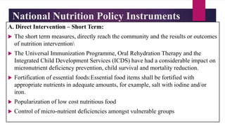 National Nutrition Policy Instruments
A. Direct Intervention – Short Term:
 The short term measures, directly reach the community and the results or outcomes
of nutrition intervention
 The Universal Immunization Programme, Oral Rehydration Therapy and the
Integrated Child Development Services (ICDS) have had a considerable impact on
micronutrient deficiency prevention, child survival and mortality reduction.
 Fortification of essential foods:Essential food items shall be fortified with
appropriate nutrients in adequate amounts, for example, salt with iodine and/or
iron.
 Popularization of low cost nutritious food
 Control of micro-nutrient deficiencies amongst vulnerable groups
 