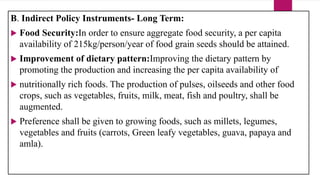 B. Indirect Policy Instruments- Long Term:
 Food Security:In order to ensure aggregate food security, a per capita
availability of 215kg/person/year of food grain seeds should be attained.
 Improvement of dietary pattern:Improving the dietary pattern by
promoting the production and increasing the per capita availability of
 nutritionally rich foods. The production of pulses, oilseeds and other food
crops, such as vegetables, fruits, milk, meat, fish and poultry, shall be
augmented.
 Preference shall be given to growing foods, such as millets, legumes,
vegetables and fruits (carrots, Green leafy vegetables, guava, papaya and
amla).
 
