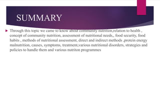 SUMMARY
 Through this topic we came to know about community nutrition,relation to health ,
concept of community nutrition, assessment of nutritional needs,, food security, food
habits , methods of nutritional assessment, direct and indirect methods ,protein energy
malnutrition, causes, symptoms, treatment,various nutritional disorders, strategies and
policies to handle them and various nutriton programmes
 