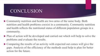 CONCLUSION
 Community nutrition and health are two arms of the same body. Both
nutrition and health problems coexist in a community. Community nutrition
and health reflects the nutritional status of different population groups in a
community.
 Plan of action will be developed and carried out which will help to solve the
problems and evaluate the results.
 Comparing the results of an activity with expected out comes will give the
gaps. Analysis of the efficiency of the methods used help to plan for better
action for the future.
 