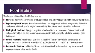 Food Habits
The factors which affect food behaviour are :
 Physical Factors: access to food, education and knowledge on nutrition, cooking skills
 Psychological Factors: Positive emotions like happiness induce hunger and increase
the intake of food, while negative emotions like stress have complex influence
 Biological Factors: Hunger, appetite which enfolds appearance, flavour, taste and
palatability affecting the sensory organs directly influence the attitude towards food
available.
 Social Factors: Peer effect, cultural influence, family taboos are considered as
important social elements which affect food choices and in turn nutritional status.
 Economic Factors: Affordability to nutritious food is determined by income and
expenses incurred towards food.
 